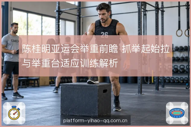 陈桂明亚运会举重前瞻 抓举起始拉与举重台适应训练解析