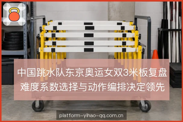 中国跳水队东京奥运女双3米板复盘 难度系数选择与动作编排决定领先优势